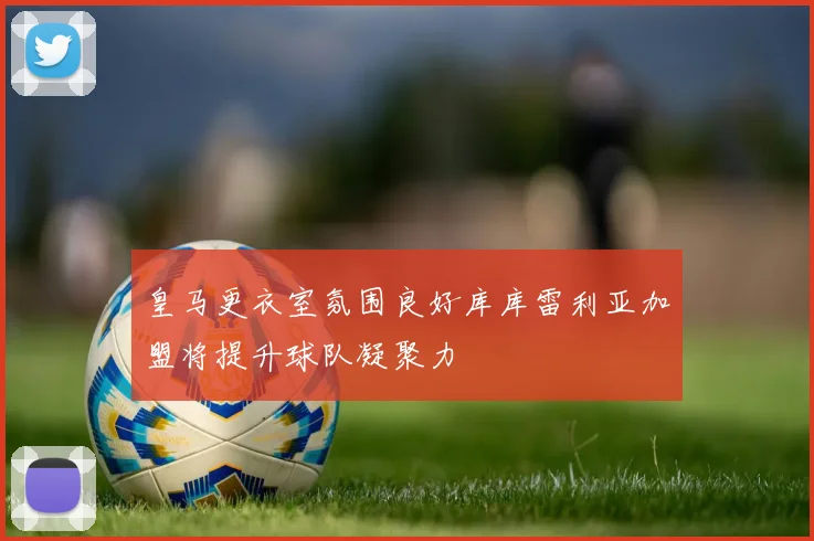 皇马更衣室氛围良好库库雷利亚加盟将提升球队凝聚力
