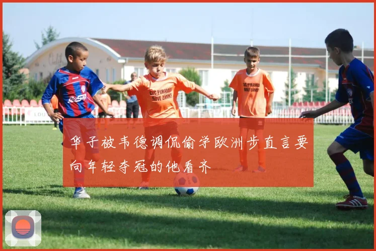 华子被韦德调侃偷学欧洲步直言要向年轻夺冠的他看齐
