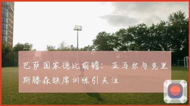 巴萨国家德比前瞻：亚马尔与克里斯滕森缺席训练引关注