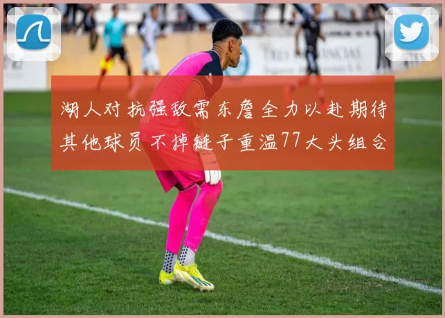 湖人对抗强敌需东詹全力以赴期待其他球员不掉链子重温77大头组合辉煌