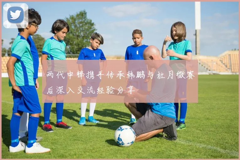两代中锋携手传承韩鹏与杜月徵赛后深入交流经验分享