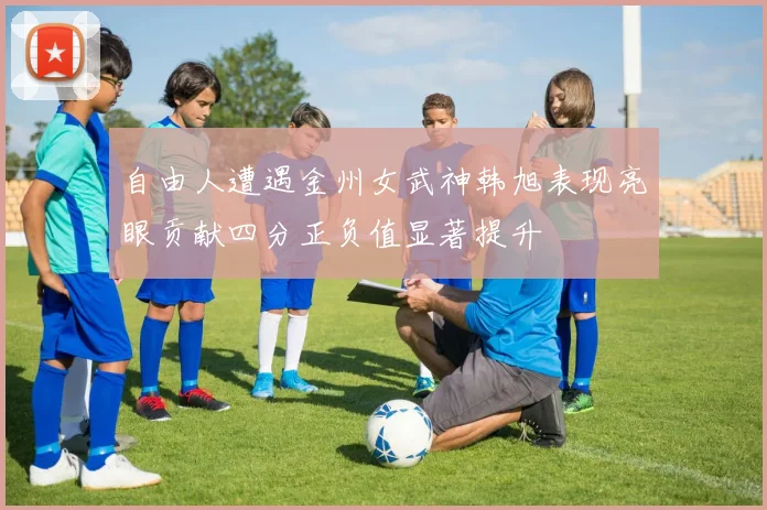 自由人遭遇金州女武神韩旭表现亮眼贡献四分正负值显著提升