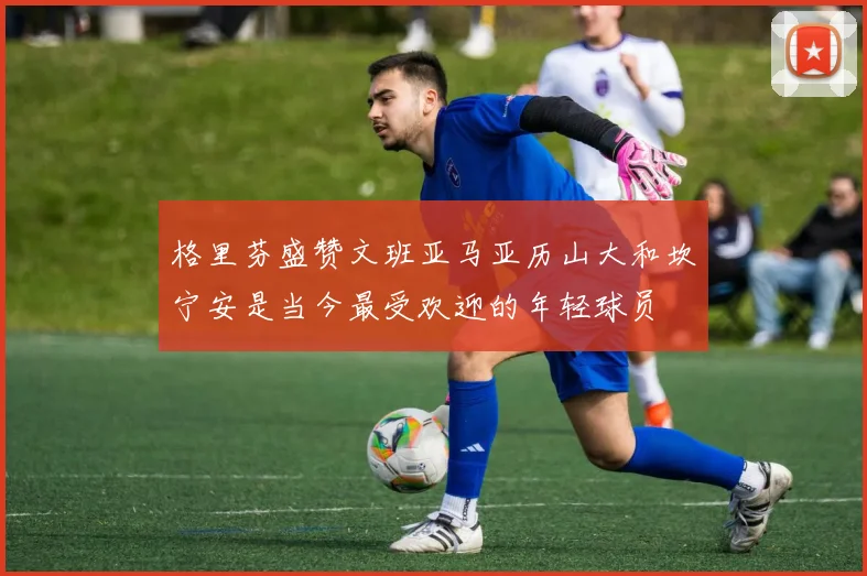格里芬盛赞文班亚马亚历山大和坎宁安是当今最受欢迎的年轻球员