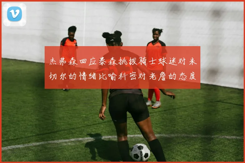 杰弗森回应泰森挑拨骑士球迷对米切尔的情绪比喻科密对老詹的态度