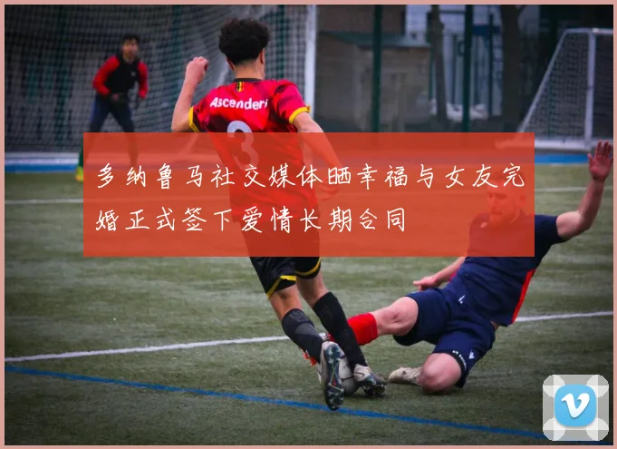 多纳鲁马社交媒体晒幸福与女友完婚正式签下爱情长期合同