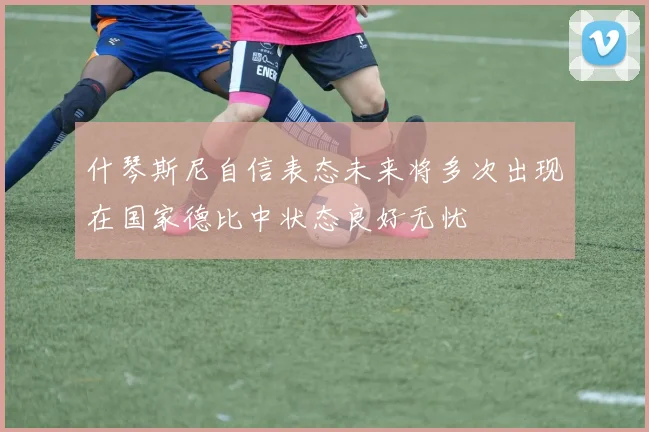 什琴斯尼自信表态未来将多次出现在国家德比中状态良好无忧