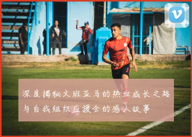 深度揭秘文班亚马的热血成长之路与自我组织应援会的感人故事