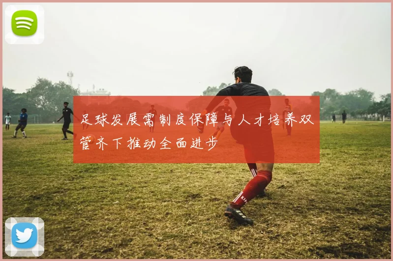 足球发展需制度保障与人才培养双管齐下推动全面进步