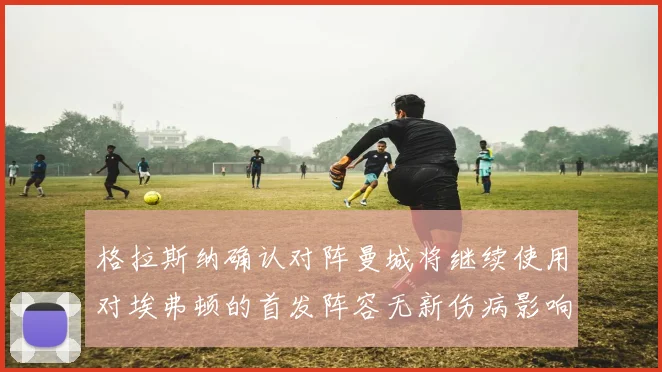 格拉斯纳确认对阵曼城将继续使用对埃弗顿的首发阵容无新伤病影响