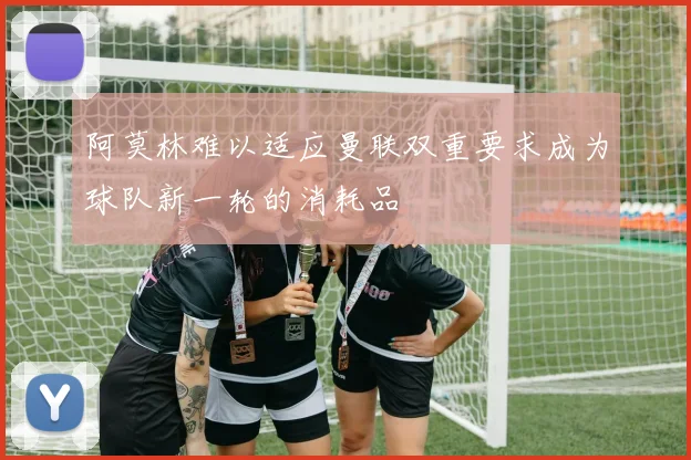 阿莫林难以适应曼联双重要求成为球队新一轮的消耗品