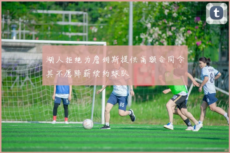 湖人拒绝为詹姆斯提供高额合同令其不愿降薪续约球队