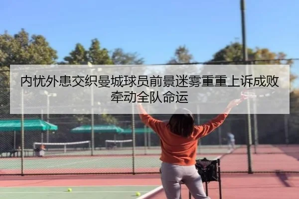 内忧外患交织曼城球员前景迷雾重重上诉成败牵动全队命运 - lebosports
