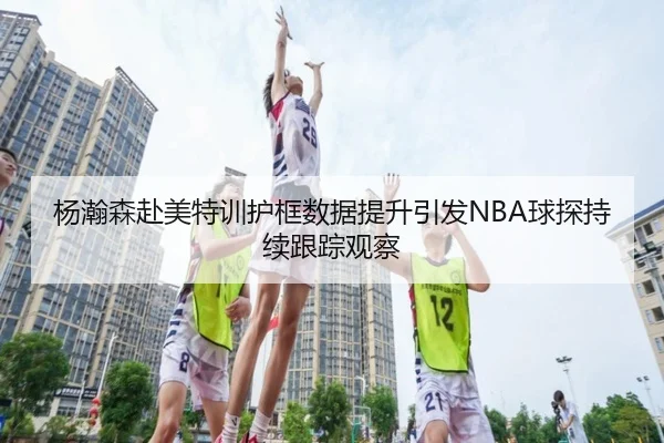 杨瀚森赴美特训护框数据提升引发NBA球探持续跟踪观察 - lebosports